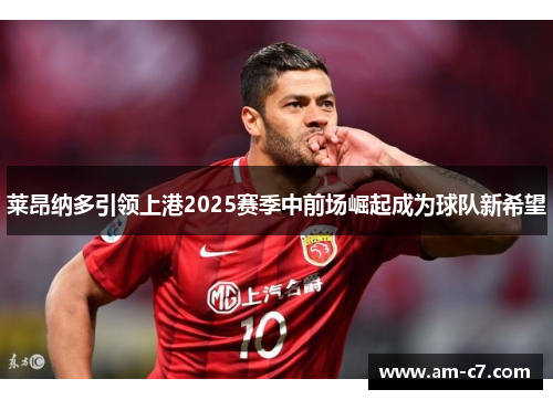 莱昂纳多引领上港2025赛季中前场崛起成为球队新希望 莱昂纳多引领上港2025赛季中前场崛起成为球队新希望