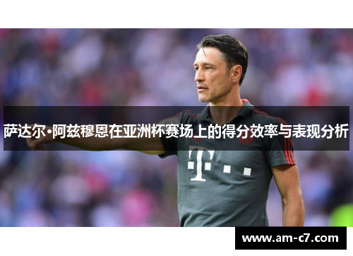 萨达尔·阿兹穆恩在亚洲杯赛场上的得分效率与表现分析 萨达尔·阿兹穆恩在亚洲杯赛场上的得分效率与表现分析