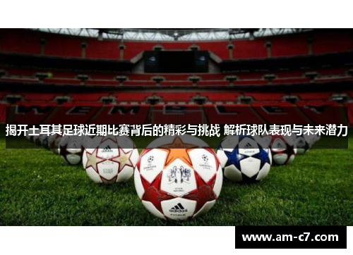 揭开土耳其足球近期比赛背后的精彩与挑战 解析球队表现与未来潜力