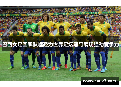 巴西女足国家队崛起为世界足坛黑马展现强劲竞争力