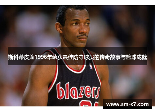 斯科蒂皮蓬1996年荣获最佳防守球员的传奇故事与篮球成就 斯科蒂皮蓬1996年荣获最佳防守球员的传奇故事与篮球成就