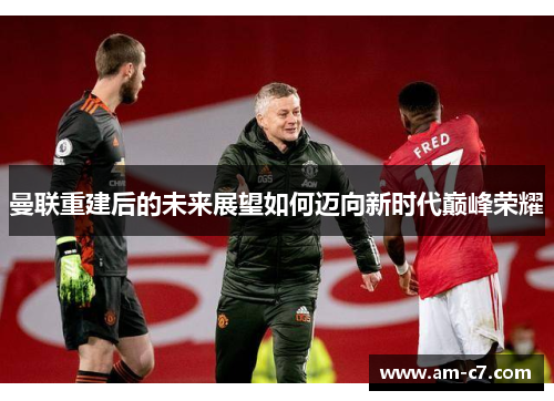 曼联重建后的未来展望如何迈向新时代巅峰荣耀 曼联重建后的未来展望如何迈向新时代巅峰荣耀