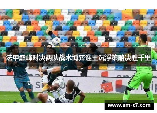 法甲巅峰对决两队战术博弈谁主沉浮策略决胜千里 法甲巅峰对决两队战术博弈谁主沉浮策略决胜千里