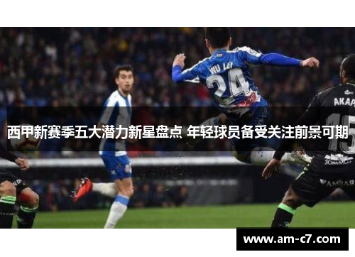 西甲新赛季五大潜力新星盘点 年轻球员备受关注前景可期