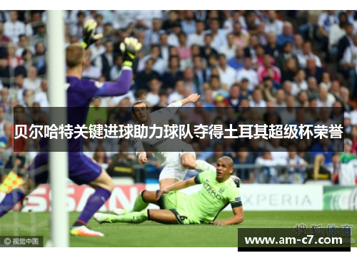 贝尔哈特关键进球助力球队夺得土耳其超级杯荣誉 贝尔哈特关键进球助力球队夺得土耳其超级杯荣誉