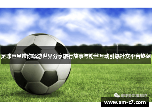 足球巨星带你畅游世界分享旅行故事与粉丝互动引爆社交平台热潮