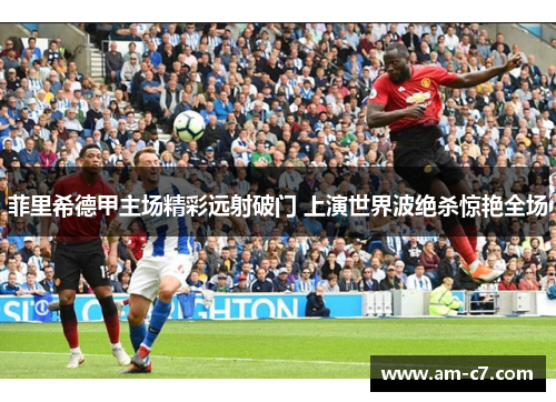 菲里希德甲主场精彩远射破门 上演世界波绝杀惊艳全场