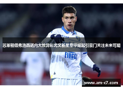 苏莱租借弗洛西诺内大放异彩尤文新星意甲崛起引豪门关注未来可期 苏莱租借弗洛西诺内大放异彩尤文新星意甲崛起引豪门关注未来可期